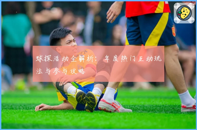 球探活动全解析:年度热门互动玩法与参与攻略