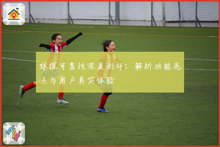 球探可靠性深度测评：解析功能亮点与用户真实体验