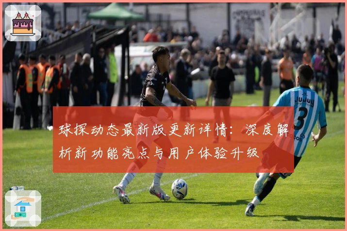 球探动态最新版更新详情：深度解析新功能亮点与用户体验升级