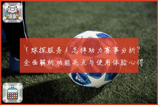 「球探服务」怎样助力赛事分析?全面解析功能亮点与使用体验心得
