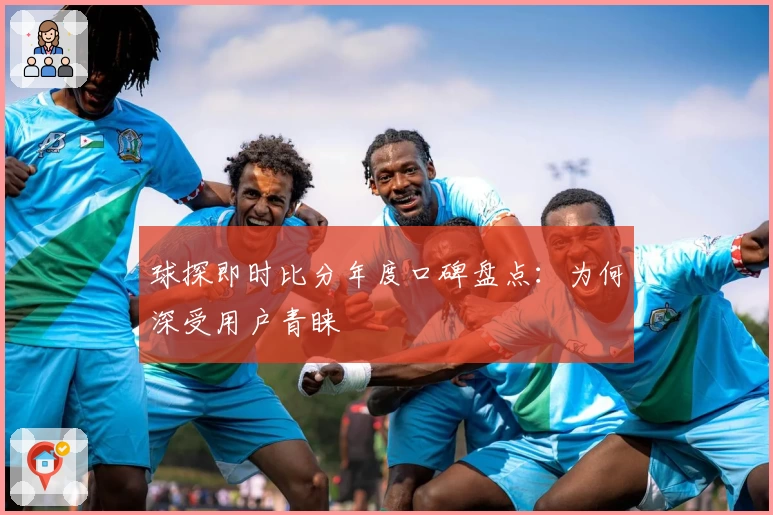 球探即时比分年度口碑盘点：为何深受用户青睐