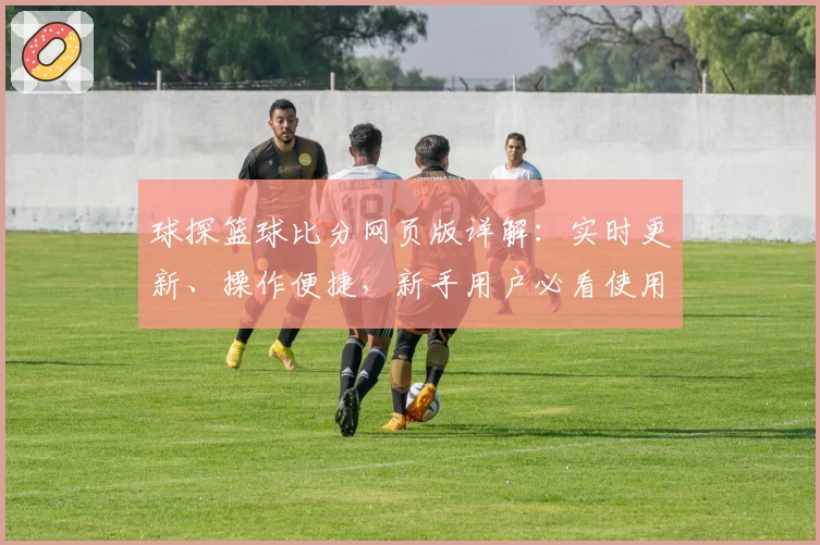 球探篮球比分网页版详解：实时更新、操作便捷，新手用户必看使用指南