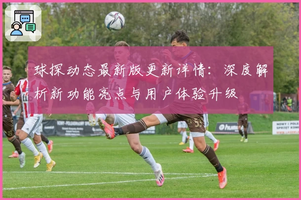 球探动态最新版更新详情：深度解析新功能亮点与用户体验升级