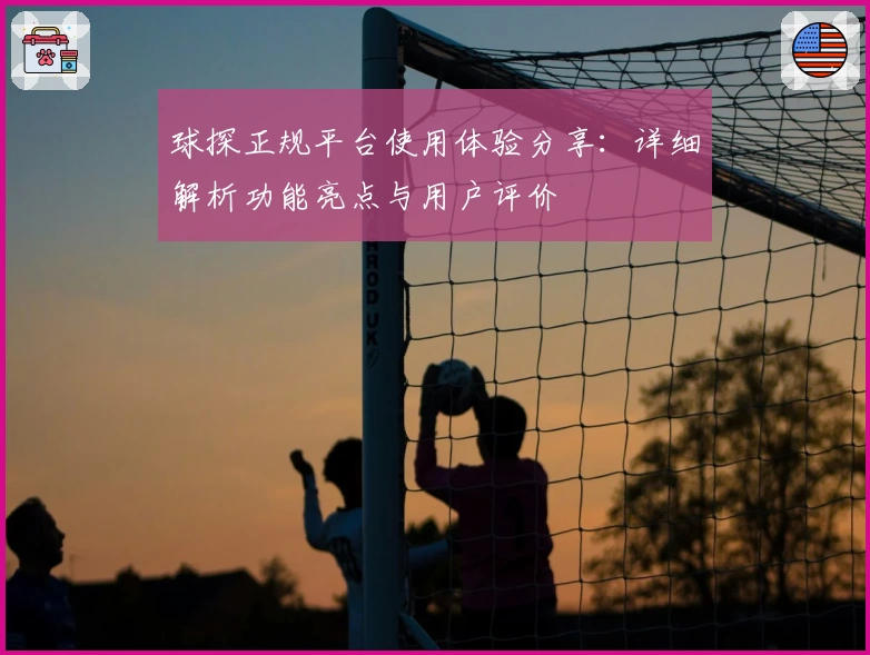 球探正规平台使用体验分享：详细解析功能亮点与用户评价