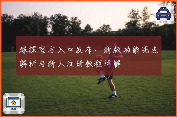 球探官方入口发布,新版功能亮点解析与新人注册教程详解