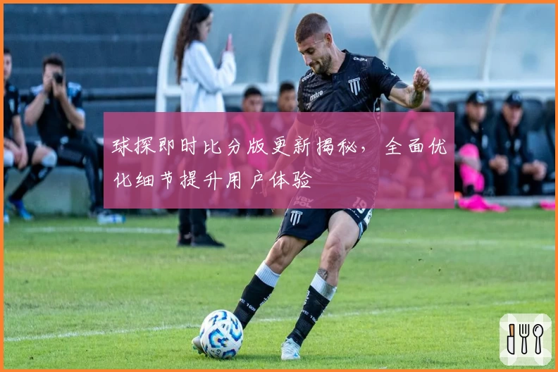 球探即时比分版更新揭秘，全面优化细节提升用户体验