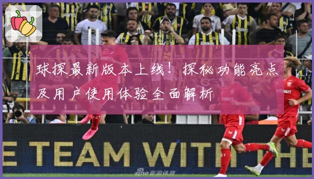 球探最新版本上线!探秘功能亮点及用户使用体验全面解析