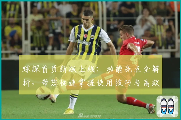 球探首页新版上线：功能亮点全解析，带您快速掌握使用技巧与高效体验