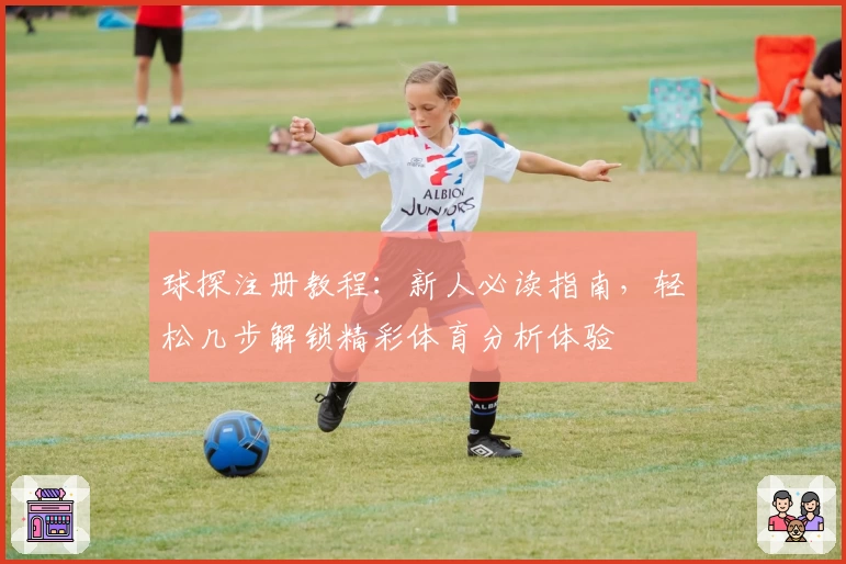 球探注册教程：新人必读指南，轻松几步解锁精彩体育分析体验