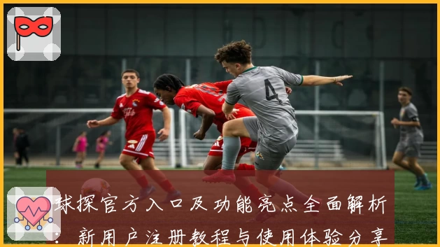 球探官方入口及功能亮点全面解析:新用户注册教程与使用体验分享