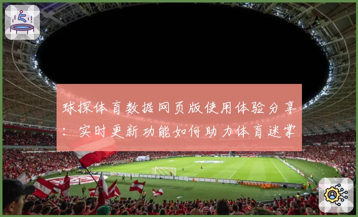 球探体育数据网页版使用体验分享:实时更新功能如何助力体育迷掌握比赛动态