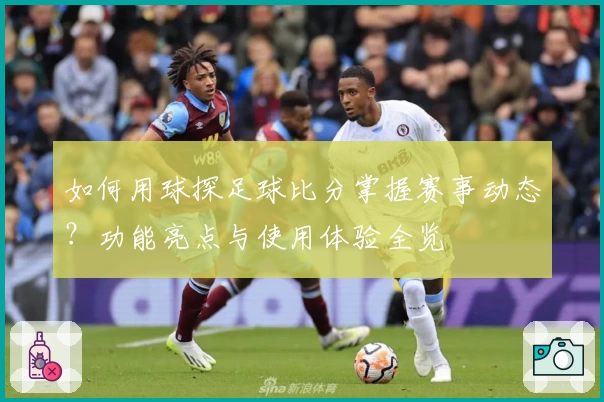 如何用球探足球比分掌握赛事动态？功能亮点与使用体验全览