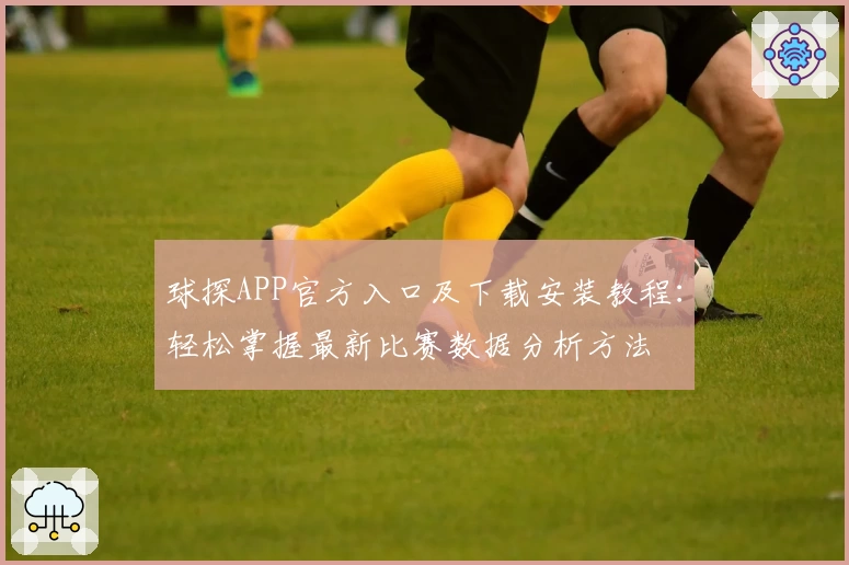 球探APP官方入口及下载安装教程：轻松掌握最新比赛数据分析方法