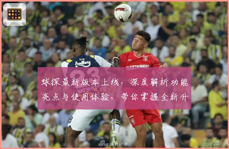 球探最新版本上线,深度解析功能亮点与使用体验,带你掌握全新升级的核心优势