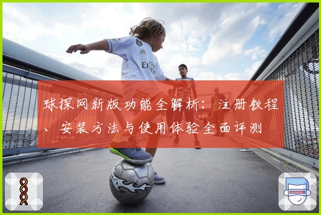 球探网新版功能全解析：注册教程、安装方法与使用体验全面评测