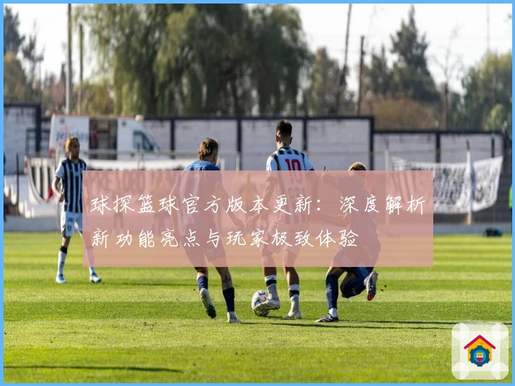 球探篮球官方版本更新:深度解析新功能亮点与玩家极致体验