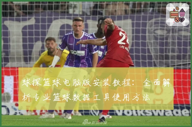 球探篮球电脑版安装教程:全面解析专业篮球数据工具使用方法